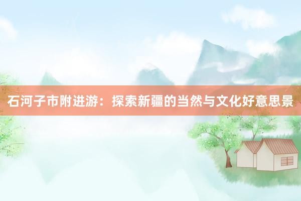 石河子市附进游：探索新疆的当然与文化好意思景